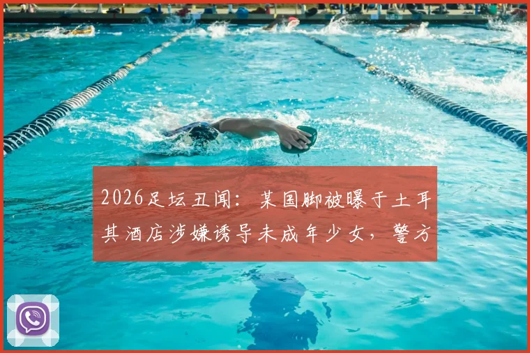 2026足坛丑闻：某国脚被曝于土耳其酒店涉嫌诱导未成年少女，警方介入调查详情
