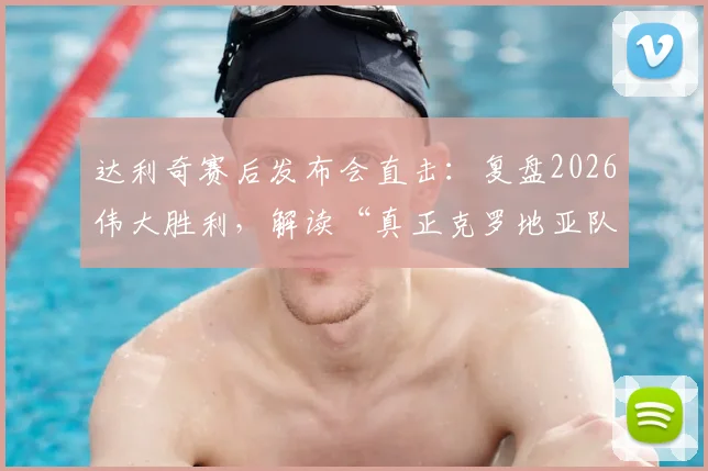 达利奇赛后发布会直击：复盘2026伟大胜利，解读“真正克罗地亚队”的团队精神与战术内核