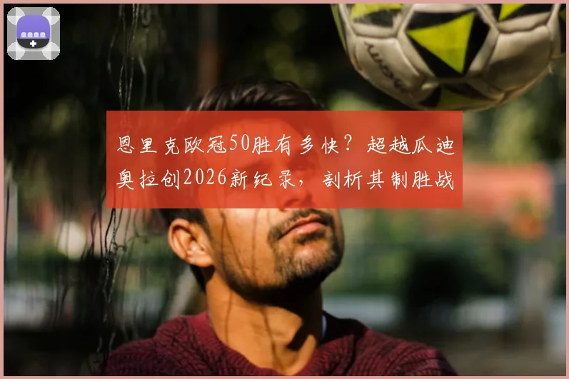 恩里克欧冠50胜有多快？超越瓜迪奥拉创2026新纪录，剖析其制胜战术