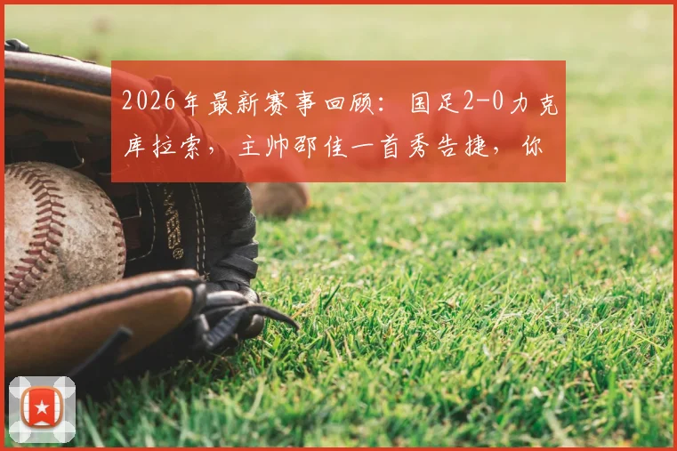 2026年最新赛事回顾:国足2-0力克库拉索,主帅邵佳一首秀告捷,你认为他执教前景几分?
