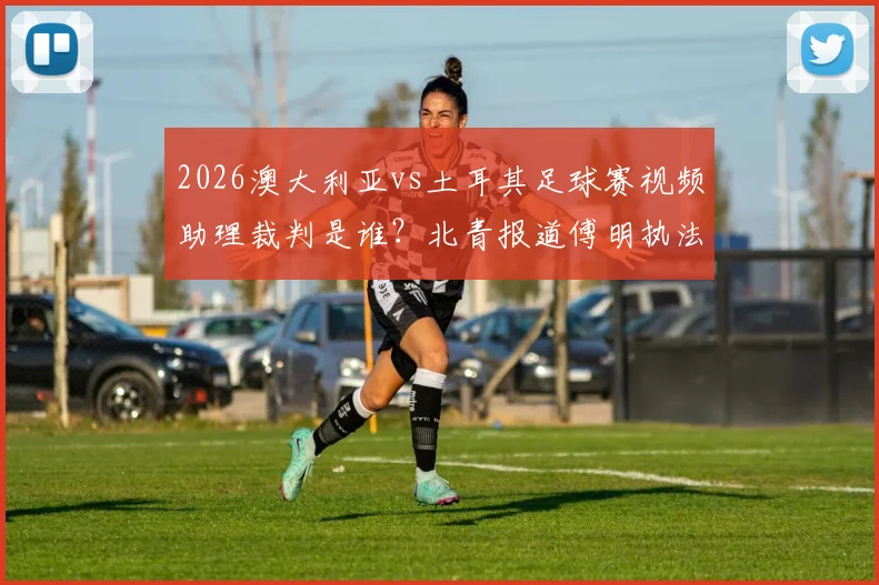 2026澳大利亚vs土耳其足球赛视频助理裁判是谁?北青报道傅明执法首秀受关注