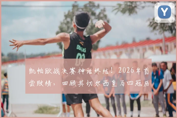 凯帕欧战决赛神话终结!2026年首尝败绩,回顾其切尔西皇马四冠历程与失利关键点分析
