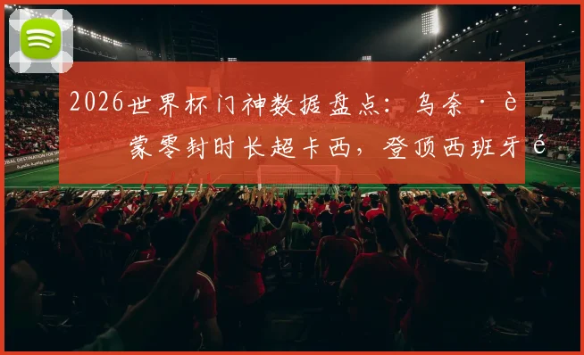 2026世界杯门神数据盘点：乌奈·西蒙零封时长超卡西，登顶西班牙队史第一，他是如何做到的？