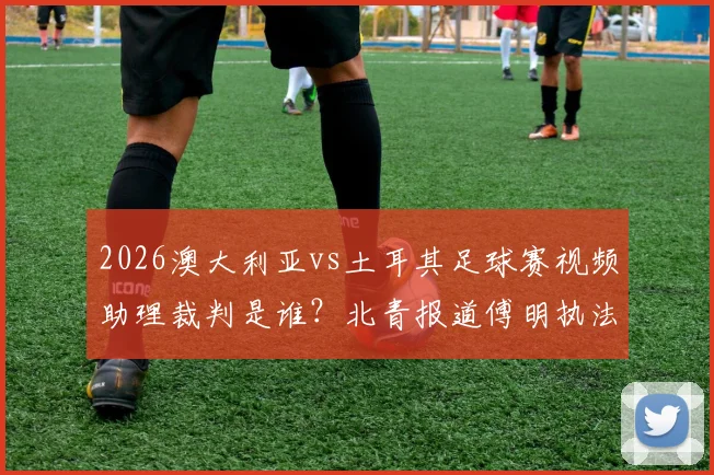2026澳大利亚vs土耳其足球赛视频助理裁判是谁？北青报道傅明执法首秀受关注