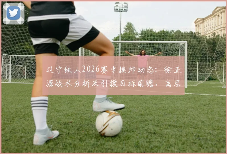 辽宁铁人2026赛季换帅动态：徐正源战术分析及引援目标前瞻，高层赴韩考察细节解读