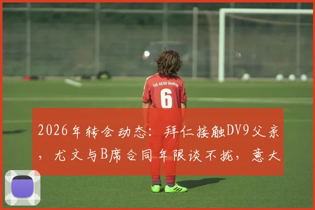 2026年转会动态：拜仁接触DV9父亲，尤文与B席合同年限谈不拢，意大利媒体爆料引关注