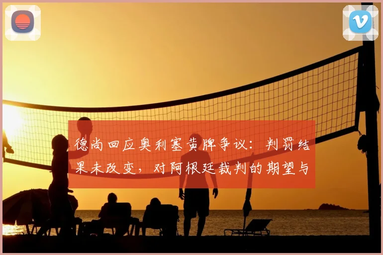 德尚回应奥利塞黄牌争议：判罚结果未改变，对阿根廷裁判的期望与赛事执法标准探讨