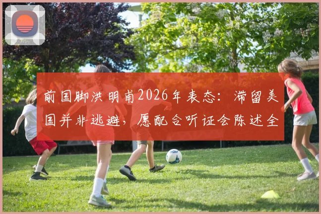 前国脚洪明甫2026年表态：滞留美国并非逃避，愿配合听证会陈述全部事实真相